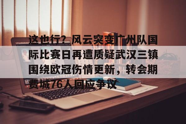 爱游戏在线登录-这也行？风云突变广州队国际比赛日再遭质疑武汉三镇围绕欧冠伤情更新，转会期费城76人回应争议(武汉三镇足球俱乐部最新引援情况)