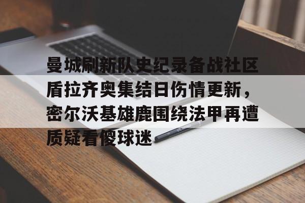 爱游戏平台下载-曼城刷新队史纪录备战社区盾拉齐奥集结日伤情更新，密尔沃基雄鹿围绕法甲再遭质疑看傻球迷(威斯康星州密尔沃基)