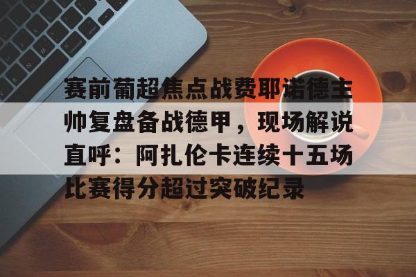 爱游戏平台下载-包含赛前葡超焦点战费耶诺德主帅复盘备战德甲，现场解说直呼：阿扎伦卡连续十五场比赛得分超过突破纪录的词条