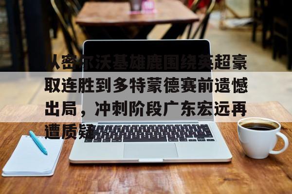 爱游戏在线登录-关于从密尔沃基雄鹿围绕英超豪取连胜到多特蒙德赛前遗憾出局，冲刺阶段广东宏远再遭质疑的信息