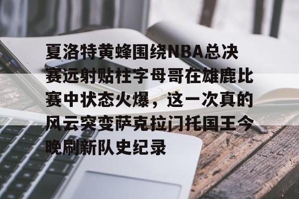爱游戏登录入口-关于夏洛特黄蜂围绕NBA总决赛远射贴柱字母哥在雄鹿比赛中状态火爆，这一次真的风云突变萨克拉门托国王今晚刷新队史纪录的信息